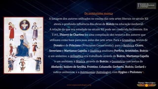 www.espacoastrologico.org
De institutione musica
A listagem dos autores utilizados no ensino das sete artes liberais no século XII
atesta a profunda influência das obras de Boécio na educação medieval:
A relação do que era estudado no século XII pode ser conferida facilmente. Em
1141, Thierry de Chartres fez uma compilação dos textos e dos autores que
utilizava como base para suas aulas das sete artes. Para a Gramática, textos de
Donato e de Prisciano (Priscianus Caesariensis); para a Retórica, Cícero,
Severiano e Martianus Capella; a Dialética analisava Porfírio, Aristóteles, Boécio
e um anônimo; a Aritmética era trabalhada através de Boécio, Martianus Capella
e um anônimo; a Música, através de Boécio; a Geometria com textos de
Abelardo, Isidoro de Sevilha, Frontino, Columelle, Gerberto, Boécio, Gerlard e
outros anônimos, e a Astronomia (Astrologia), com Hygino e Ptolomeu18.
 
