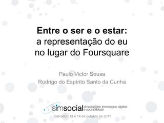Entre o ser e o estar:a representação do euno lugar do Foursquare Salvador, 13 e 14 de outubro de 2011 Paulo Victor Sousa Rodrigo do Espírito Santo da Cunha 