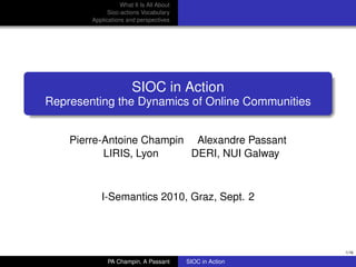 What It Is All About
              Sioc-actions Vocabulary
        Applications and perspectives




                       SIOC in Action
Representing the Dynamics of Online Communities


    Pierre-Antoine Champin Alexandre Passant
           LIRIS, Lyon     DERI, NUI Galway



           I-Semantics 2010, Graz, Sept. 2




                                                           1/16

              PA Champin, A Passant       SIOC in Action
 