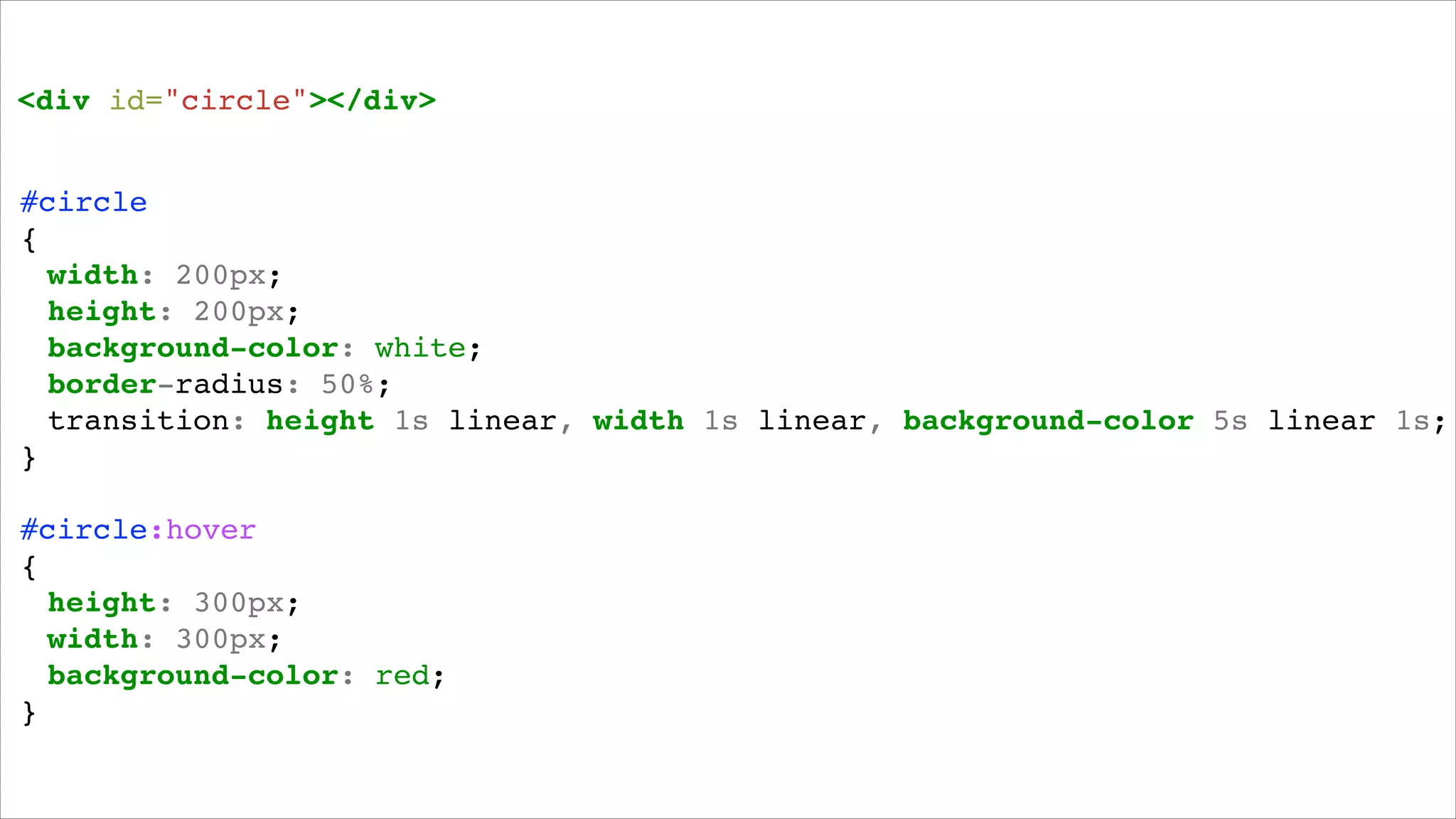 <div id="circle"></div>!

#circle!
{!
! width: 200px;!
! height: 200px;!
! background-color: white;!
! border-radius: 50%;!
! transition: height 1s linear, width 1s linear, background-color 5s linear 1s;!
}!
!

#circle:hover!
{!
! height: 300px;!!
! width: 300px;!
! background-color: red;!
}!

 