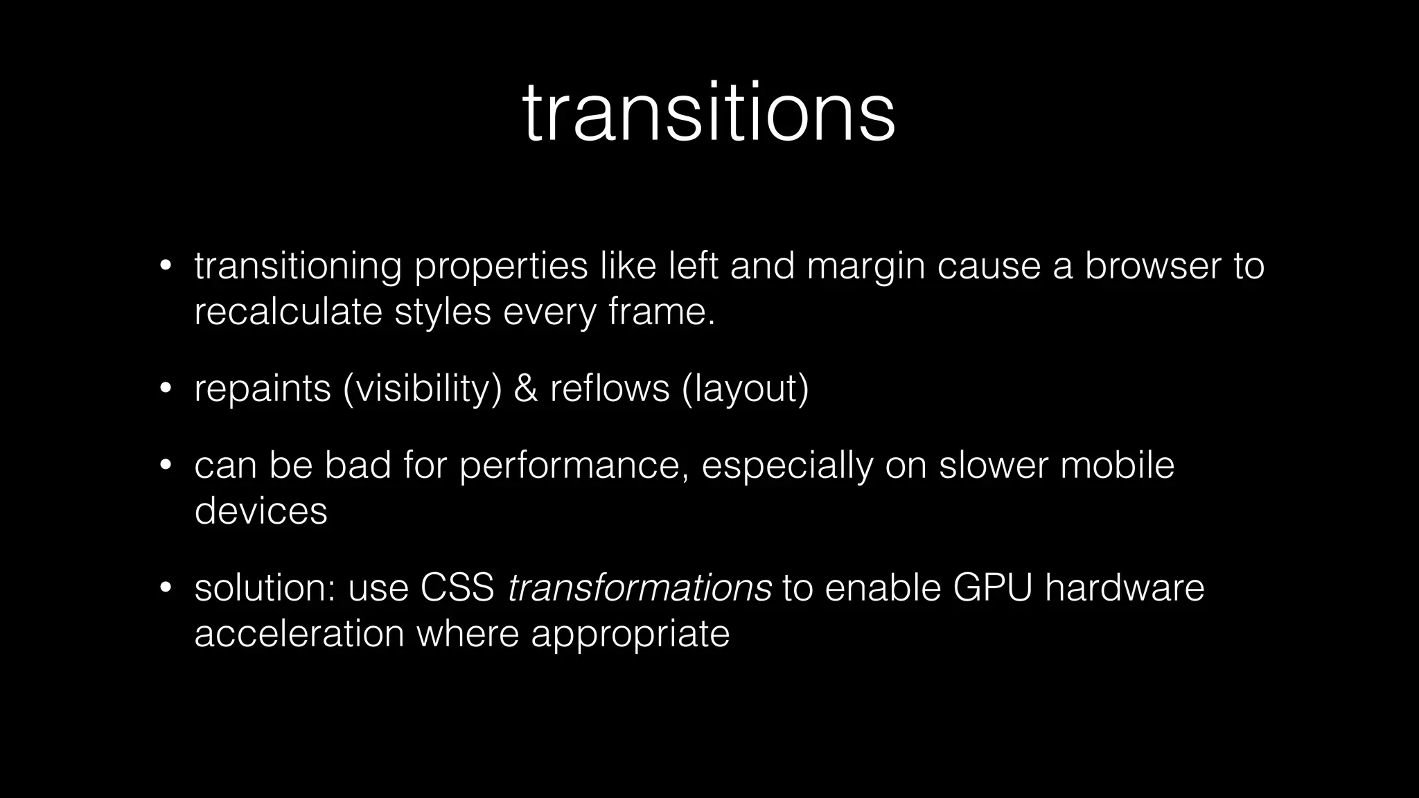 transitions
•

transitioning properties like left and margin cause a browser to
recalculate styles every frame.

•

repaints (visibility) & reﬂows (layout)

•

can be bad for performance, especially on slower mobile
devices

•

solution: use CSS transformations to enable GPU hardware
acceleration where appropriate

 