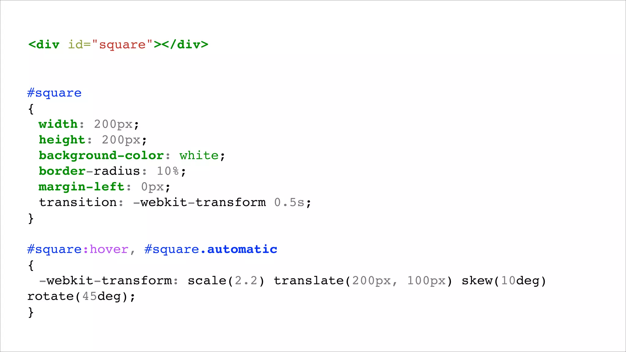 <div id="square"></div>!

#square!
{!
! width: 200px;!
! height: 200px;!
! background-color: white;!
! border-radius: 10%;!
! margin-left: 0px;!
! transition: -webkit-transform 0.5s;!
}!
!

#square:hover, #square.automatic!
{!
! -webkit-transform: scale(2.2) translate(200px, 100px) skew(10deg)
rotate(45deg);!
}!

 