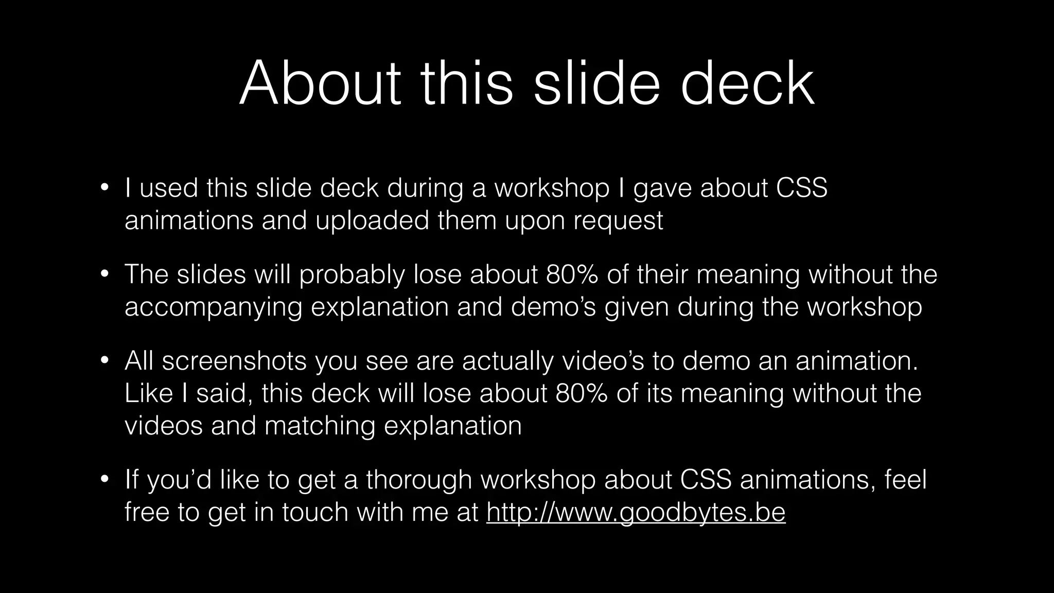 About this slide deck
•

I used this slide deck during a workshop I gave about CSS
animations and uploaded them upon request

•

The slides will probably lose about 80% of their meaning without the
accompanying explanation and demo’s given during the workshop

•

All screenshots you see are actually video’s to demo an animation.
Like I said, this deck will lose about 80% of its meaning without the
videos and matching explanation

•

If you’d like to get a thorough workshop about CSS animations, feel
free to get in touch with me at http://www.goodbytes.be

 