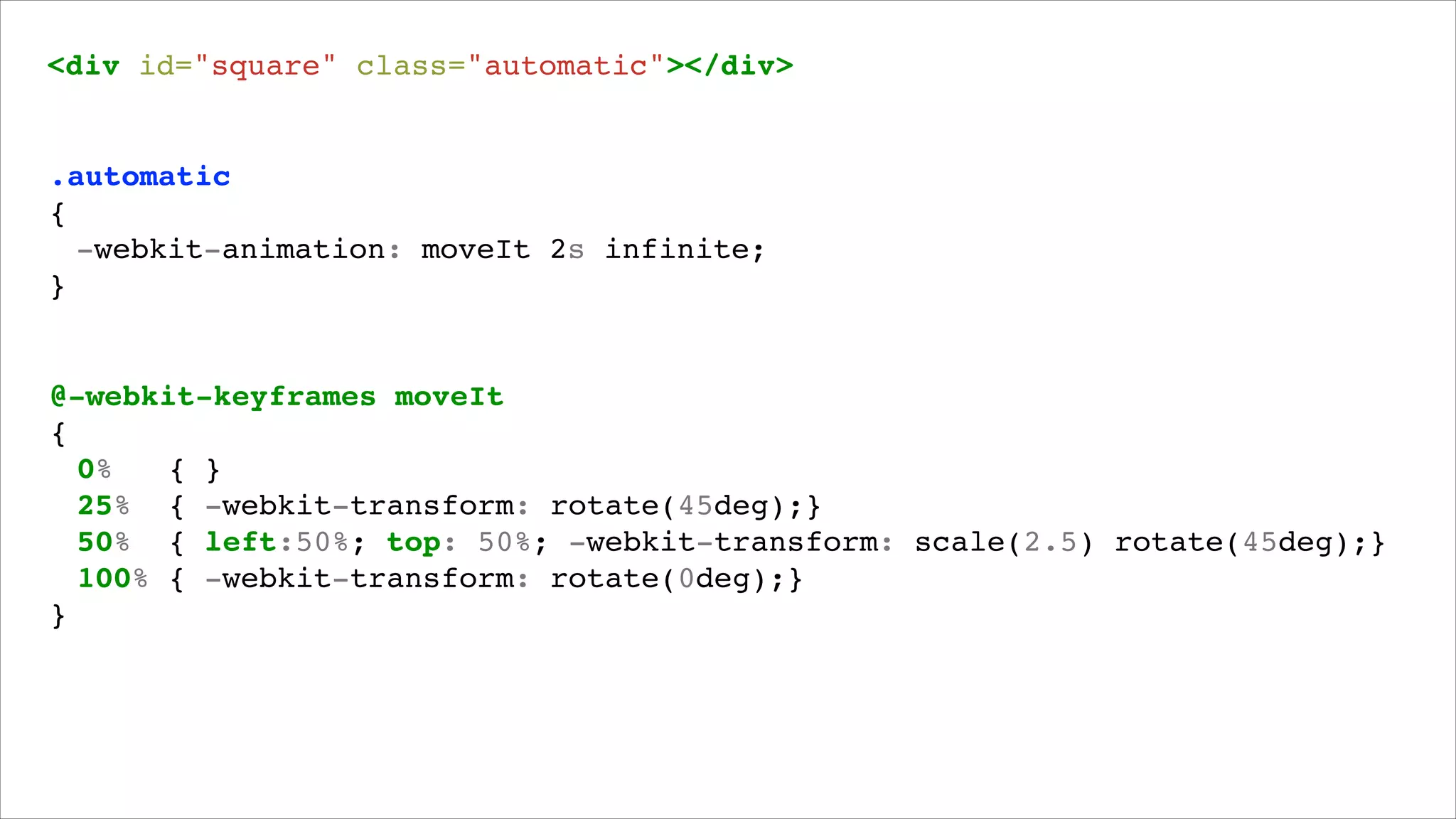 <div id="square" class="automatic"></div>!

.automatic!
{!
! -webkit-animation: moveIt 2s infinite;!
}!

@-webkit-keyframes moveIt!
{!
! 0%
{ }!
! 25% { -webkit-transform: rotate(45deg);}!
! 50% { left:50%; top: 50%; -webkit-transform: scale(2.5) rotate(45deg);}!
! 100% { -webkit-transform: rotate(0deg);}!
}!

 