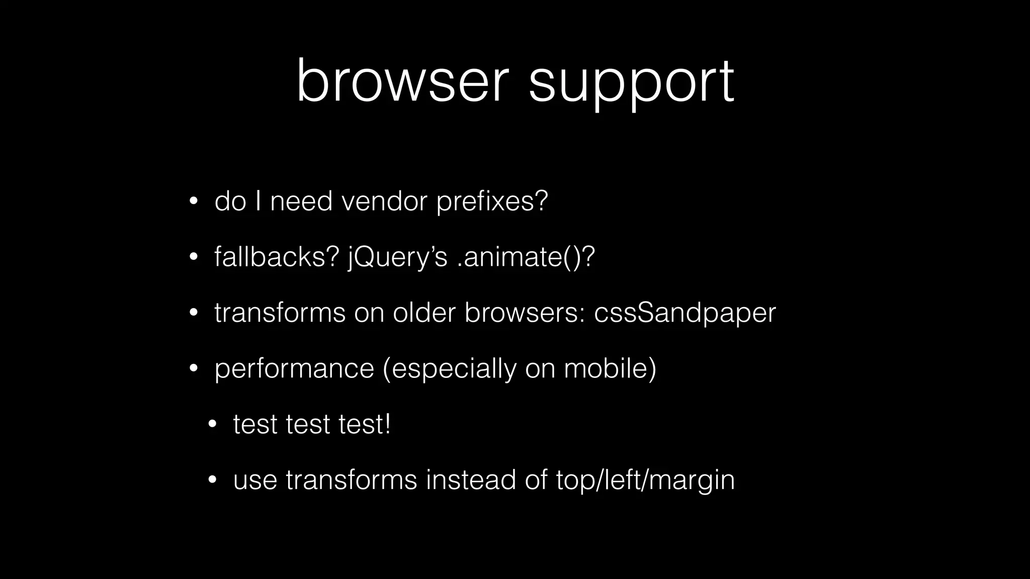 browser support
•

do I need vendor preﬁxes?

•

fallbacks? jQuery’s .animate()?

•

transforms on older browsers: cssSandpaper

•

performance (especially on mobile)
•

test test test!

•

use transforms instead of top/left/margin

 