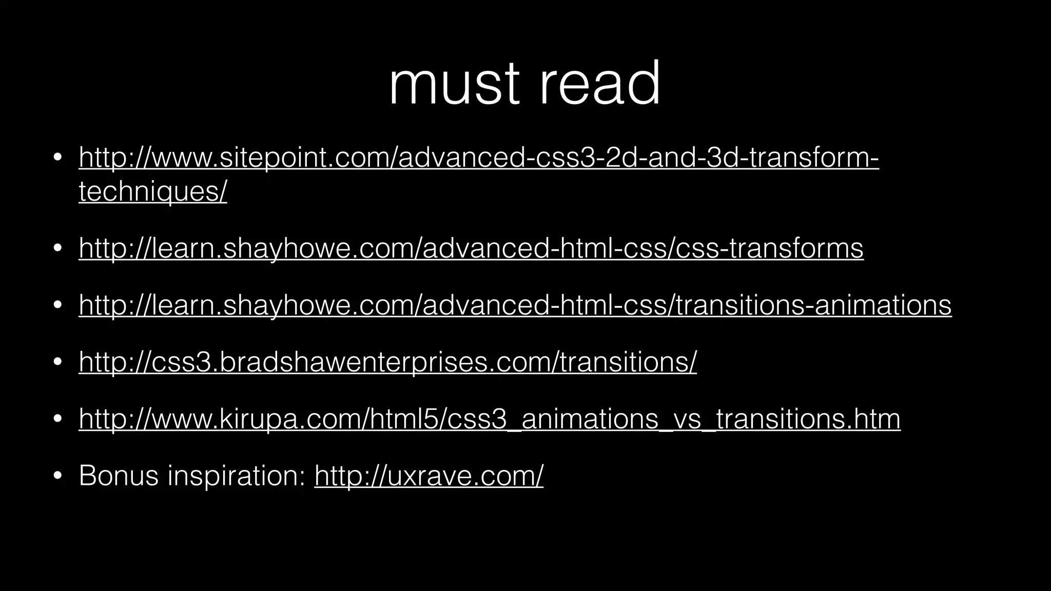 must read
•

http://www.sitepoint.com/advanced-css3-2d-and-3d-transformtechniques/

•

http://learn.shayhowe.com/advanced-html-css/css-transforms

•

http://learn.shayhowe.com/advanced-html-css/transitions-animations

•

http://css3.bradshawenterprises.com/transitions/

•

http://www.kirupa.com/html5/css3_animations_vs_transitions.htm

•

Bonus inspiration: http://uxrave.com/

 