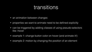 transitions
•

an animation between changes

•

properties we want to animate need to be deﬁned explicitly

•

can be triggered by adding classes of using pseudo-selectors
like :hover

•

example 1: change button color on hover (and animate it!)

•

example 2: motion by changing the position of an element

 