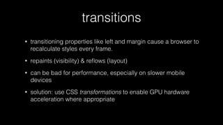 transitions
•

transitioning properties like left and margin cause a browser to
recalculate styles every frame.

•

repaints (visibility) & reﬂows (layout)

•

can be bad for performance, especially on slower mobile
devices

•

solution: use CSS transformations to enable GPU hardware
acceleration where appropriate

 