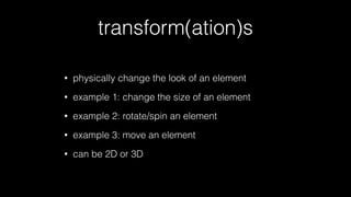 transform(ation)s
•

physically change the look of an element

•

example 1: change the size of an element

•

example 2: rotate/spin an element

•

example 3: move an element

•

can be 2D or 3D

 