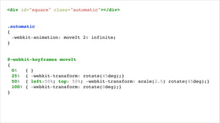 <div id="square" class="automatic"></div>!

.automatic!
{!
! -webkit-animation: moveIt 2s infinite;!
}!

@-webkit-keyframes moveIt!
{!
! 0%
{ }!
! 25% { -webkit-transform: rotate(45deg);}!
! 50% { left:50%; top: 50%; -webkit-transform: scale(2.5) rotate(45deg);}!
! 100% { -webkit-transform: rotate(0deg);}!
}!

 