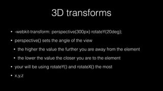 3D transforms
•

-webkit-transform: perspective(300px) rotateY(20deg);

•

perspective() sets the angle of the view
•

the higher the value the further you are away from the element

•

the lower the value the closer you are to the element

•

your will be using rotateY() and rotateX() the most

•

x,y,z

 
