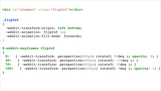 <div id="element" class="flipInY"></div>!
.flipInY!
{!
! -webkit-transform-origin: left bottom;!!
! -webkit-animation: flipInY 1s;! ! ! !
! -webkit-animation-fill-mode: forwards;!
}!
!

@-webkit-keyframes flipInY!
{!
! 0%
{ -webkit-transform: perspective(400px) rotateY( 90deg ); opacity: 0; }!
! 40%
{ -webkit-transform: perspective(400px) rotateY( -10deg ); }!
! 70%
{ -webkit-transform: perspective(400px) rotateY( 10deg ); }!
! 100%
{ -webkit-transform: perspective(400px) rotateY( 0deg ); opacity: 1; }!
}!

 