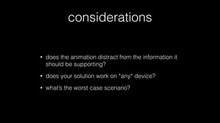 considerations
•

does the animation distract from the information it
should be supporting?

•

does your solution work on *any* device?

•

what’s the worst case scenario?

 