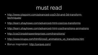 must read
•

http://www.sitepoint.com/advanced-css3-2d-and-3d-transformtechniques/

•

http://learn.shayhowe.com/advanced-html-css/css-transforms

•

http://learn.shayhowe.com/advanced-html-css/transitions-animations

•

http://css3.bradshawenterprises.com/transitions/

•

http://www.kirupa.com/html5/css3_animations_vs_transitions.htm

•

Bonus inspiration: http://uxrave.com/

 