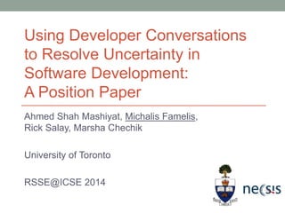 Ahmed Shah Mashiyat, Michalis Famelis,
Rick Salay, Marsha Chechik
University of Toronto
RSSE@ICSE 2014
Using Developer Conversations
to Resolve Uncertainty in
Software Development:
A Position Paper
 