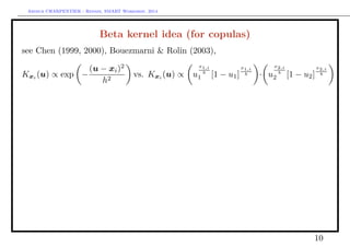 Arthur CHARPENTIER - Rennes, SMART Workshop, 2014
Beta kernel idea (for copulas)
see Chen (1999, 2000), Bouezmarni & Rolin (2003),
Kxi (u) ∝ exp −
(u − xi)2
h2
vs. Kxi (u) ∝ u
x1,i
b
1 [1 − u1]
x1,i
b · u
x2,i
b
2 [1 − u2]
x2,i
b
10
q
q
q
q
q
q
q
q
q
q
q
q
q
q
q
q
q
q
q
q
q
q
q
q
q
q q
q
q
q
q
q
q
q
q
q
q
q
q
q
q
q
q
q
q
q
q
q
q
q
q
q
q
q
q
q
q
q
q q
q
q
qq
q
q
q
q
q
qq
q
q
q
q
q
q
q
q
q
q
q q
q
q
q
q
q
q
q
q
q
q
q
q
q
q
q
q
q
q
q
q
q
q
q
q
q
q
q
q
q
q
q
q q
q
q
q
q q
q
q
q
q
q
q
q
q
q
q
q
q
q
q
qq
q
q
q
q
q
q
q
q
q
q
q
q
q
q
q
q
q
q
q
q
q
q
q
q q
q
q
q
q
q
q
q
q
q
q
q
q
q
q q
q
q
q
q
q
q
q
q
q
q
q
q
qq
q
q
q
q
q
q
q
q
q
q
q
q
q
q
q
q
q
q
qq
q
q
q
q
q
q
q
q
q
q
q
q
q
q
q
q
q
q
q
q
q
q
q
q
q
q
q
q
q
q
q
q
q
q
q
q
q
q
q
q
q
q
qq
qq
q
q
q
q q
q
q q
q
q
q
q
q
q
q
q
q
q
q
q
q
q
q
q
q
q
q
q
q
q
q
q
q
q
q
q
q
q
q
q
q
q
q
q
q
q
q
qq
q
q
q
q
q
q
q
q
q
q
q
q
q
q q
q
q
q
q
q
q
q
q
q
q
q
q
q
q
q
q
q
q
q
q
q
q
q
q
q q
q
q
q
q
q
q q
q
q
q
q
q
q
q
q
q
q
q
q
q
q
q
q
q
q
q
q
q
q
q q
q
q
q
q
q
q
q
q
q
q
q
q
q
q
q
q
q
q
q
q
q
q
 