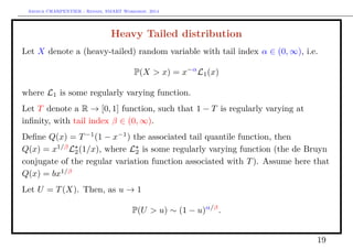 Arthur CHARPENTIER - Rennes, SMART Workshop, 2014
Heavy Tailed distribution
Let X denote a (heavy-tailed) random variable with tail index α ∈ (0, ∞), i.e.
P(X > x) = x−α
L1(x)
where L1 is some regularly varying function.
Let T denote a R → [0, 1] function, such that 1 − T is regularly varying at
inﬁnity, with tail index β ∈ (0, ∞).
Deﬁne Q(x) = T−1
(1 − x−1
) the associated tail quantile function, then
Q(x) = x1/β
L2(1/x), where L2 is some regularly varying function (the de Bruyn
conjugate of the regular variation function associated with T). Assume here that
Q(x) = bx1/β
Let U = T(X). Then, as u → 1
P(U > u) ∼ (1 − u)α/β
.
19
 