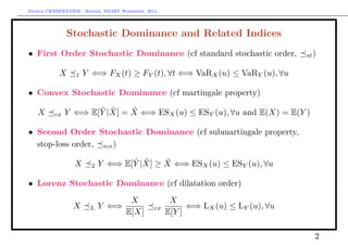 Arthur CHARPENTIER - Rennes, SMART Workshop, 2014
Stochastic Dominance and Related Indices
• First Order Stochastic Dominance (cf standard stochastic order, st)
X 1 Y ⇐⇒ FX(t) ≥ FY (t), ∀t ⇐⇒ VaRX(u) ≤ VaRY (u), ∀u
• Convex Stochastic Dominance (cf martingale property)
X cx Y ⇐⇒ E[ ˜Y | ˜X] = ˜X ⇐⇒ ESX(u) ≤ ESY (u), ∀u and E(X) = E(Y )
• Second Order Stochastic Dominance (cf submartingale property,
stop-loss order, icx)
X 2 Y ⇐⇒ E[ ˜Y | ˜X] ≥ ˜X ⇐⇒ ESX(u) ≤ ESY (u), ∀u
• Lorenz Stochastic Dominance (cf dilatation order)
X L Y ⇐⇒
X
E[X]
cx
X
E[Y ]
⇐⇒ LX(u) ≤ LY (u), ∀u
2
 