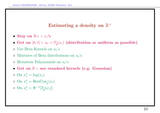 Arthur CHARPENTIER - Rennes, SMART Workshop, 2014
Estimating a density on R+
• Stay on R+ : xi’s
• Get on [0, 1] : ui = Tθ
(xi) (distribution as uniform as possible)
◦ Use Beta Kernels on ui’s
◦ Mixtures of Beta distributions on ui’s
◦ Bernstein Polynomials on ui’s
• Get on R : use standard kernels (e.g. Gaussian)
◦ On xi = log(xi)
◦ On xi = BoxCoxλ
(xi)
◦ On xi = Φ−1
[Tθ
(xi)]
24
 