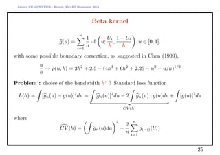 Arthur CHARPENTIER - Rennes, SMART Workshop, 2014
Beta kernel
g(u) =
n
i=1
1
n
· b u;
Ui
h
,
1 − Ui
h
u ∈ [0, 1].
with some possible boundary correction, as suggested in Chen (1999),
u
h
→ ρ(u, h) = 2h2
+ 2.5 − (4h4
+ 6h2
+ 2.25 − u2
− u/h)1/2
Problem : choice of the bandwidth h ? Standard loss function
L(h) = [gn(u) − g(u)]2
du = [gn(u)]2
du − 2 gn(u) · g(u)du
CV (h)
+ [g(u)]2
du
where
CV (h) = gn(u)du
2
−
2
n
n
i=1
g(−i)(Ui)
25
 