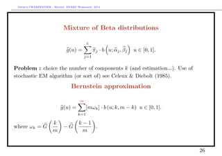 Arthur CHARPENTIER - Rennes, SMART Workshop, 2014
Mixture of Beta distributions
g(u) =
k
j=1
πj · b u; αj, βj u ∈ [0, 1].
Problem : choice the number of components k (and estimation...). Use of
stochastic EM algorithm (or sort of) see Celeux  Diebolt (1985).
Bernstein approximation
g(u) =
m
k=1
[mωk] · b (u; k, m − k) u ∈ [0, 1].
where ωk = G
k
m
− G
k − 1
m
.
26
 