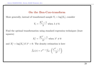 Arthur CHARPENTIER - Rennes, SMART Workshop, 2014
On the Box-Cox-transform
More generally, instead of transformed sample Yi = log[Xi], consider
Yi =
Xλ
i − 1
λ
when λ = 0.
Find the optimal transformation using standard regression techniques (least
squares)
Xi =
Xλ
i − 1
λ
when λ = 0
and Xi = log[Xi] if λ = 0. The density estimation is here
fX(x) = xλ −1
fX
xλ
− 1
λ
28
 