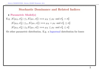 Arthur CHARPENTIER - Rennes, SMART Workshop, 2014
Stochastic Dominance and Related Indices
• Parametric Model(s)
E.g. N(µX, σ2
X) 1 N(µY , σ2
Y ) ⇐⇒ µX ≤ µY and σ2
X = σ2
Y
E.g. N(µX, σ2
X) cx N(µY , σ2
Y ) ⇐⇒ µX = µY and σ2
X ≤ σ2
Y
E.g. N(µX, σ2
X) 2 N(µY , σ2
Y ) ⇐⇒ µX ≤ µY and σ2
X ≤ σ2
Y
Or other parametric distribution. E.g. a lognormal distribution for losses
3
Density
0 5 10 15 20 25
0.000.050.100.150.200.250.30
CumulatedDensity
0 5 10 15 20 25
0.00.20.40.60.81.0
 