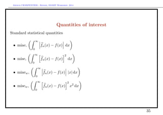 Arthur CHARPENTIER - Rennes, SMART Workshop, 2014
Quantities of interest
Standard statistical quantities
• miae,
∞
0
fn(x) − f(x) dx
• mise,
∞
0
fn(x) − f(x)
2
dx
• miaew,
∞
0
fn(x) − f(x) |x| dx
• misew,
∞
0
fn(x) − f(x)
2
x2
dx
35
 