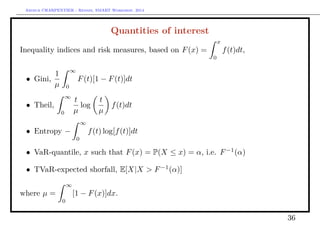 Arthur CHARPENTIER - Rennes, SMART Workshop, 2014
Quantities of interest
Inequality indices and risk measures, based on F(x) =
x
0
f(t)dt,
• Gini,
1
µ
∞
0
F(t)[1 − F(t)]dt
• Theil,
∞
0
t
µ
log
t
µ
f(t)dt
• Entropy −
∞
0
f(t) log[f(t)]dt
• VaR-quantile, x such that F(x) = P(X ≤ x) = α, i.e. F−1
(α)
• TVaR-expected shorfall, E[X|X  F−1
(α)]
where µ =
∞
0
[1 − F(x)]dx.
36
 