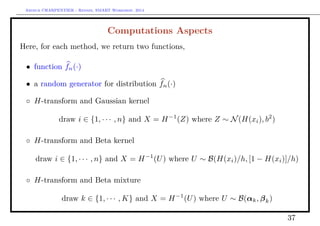 Arthur CHARPENTIER - Rennes, SMART Workshop, 2014
Computations Aspects
Here, for each method, we return two functions,
• function fn(·)
• a random generator for distribution fn(·)
◦ H-transform and Gaussian kernel
draw i ∈ {1, · · · , n} and X = H−1
(Z) where Z ∼ N(H(xi), b2
)
◦ H-transform and Beta kernel
draw i ∈ {1, · · · , n} and X = H−1
(U) where U ∼ B(H(xi)/h, [1 − H(xi)]/h)
◦ H-transform and Beta mixture
draw k ∈ {1, · · · , K} and X = H−1
(U) where U ∼ B(αk, βk)
37
 