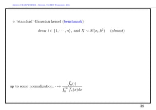 Arthur CHARPENTIER - Rennes, SMART Workshop, 2014
◦ ‘standard’ Gaussian kernel (benchmark)
draw i ∈ {1, · · · , n}, and X ∼ N(xi, b2
) (almost)
up to some normalization, · →
fn(·)
∞
0
fn(x)dx
38
Density
−2 0 2 4 6 8
0.00.10.20.30.4
q qq qqq q qqq
 