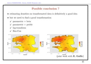 Arthur CHARPENTIER - Rennes, SMART Workshop, 2014
Possible conclusion ?
• estimating densities on transformated data is deﬁnitively a good idea
• but we need to ﬁnd a good transformation
parametric + beta
parametric + probit
log-transform
Box-Cox
0.719
0.719
0.719
0.719
0.719
0.719
0.719
0.719
1.428
2.137
47.75
48.00
48.25
48.50
48.75
−4.8 −4.4 −4.0 −3.6
longitude
latitude
0.011
0.719
1.428
2.137
2.845
0.719
0.719
0.7190.719
0.719
0.719
0.719
0.719
0.719
1.428
1.428
1.428
1.428
1.428
1.4281.428
1.428
1.428
1.428
1.428
1.428
1.428
1.428
1.428
1.428
2.137
2.137
47.75
48.00
48.25
48.50
48.75
−4.8 −4.4 −4.0 −3.6
longitude
latitude 0.011
0.719
1.428
2.137
2.845
(joint work with E. Gallic)
45
 