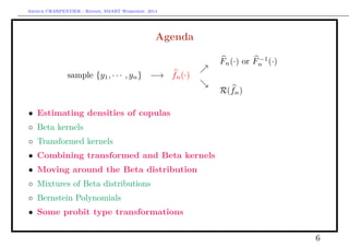 Arthur CHARPENTIER - Rennes, SMART Workshop, 2014
Agenda
sample {y1, · · · , yn} −→ fn(·)
Fn(·) or F−1
n (·)
R(fn)
• Estimating densities of copulas
◦ Beta kernels
◦ Transformed kernels
• Combining transformed and Beta kernels
• Moving around the Beta distribution
◦ Mixtures of Beta distributions
◦ Bernstein Polynomials
• Some probit type transformations
6
 