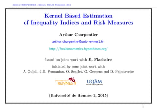 Arthur CHARPENTIER - Rennes, SMART Workshop, 2014
Kernel Based Estimation
of Inequality Indices and Risk Measures
Arthur Charpentier
arthur.charpentier@univ-rennes1.fr
http://freakonometrics.hypotheses.org/
based on joint work with E. Flachaire
initiated by some joint work with
A. Oulidi, J.D. Fermanian, O. Scaillet, G. Geenens and D. Paindaveine
(Université de Rennes 1, 2015)
1
 
