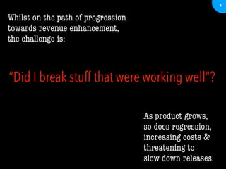 3
Whilst on the path of progression
towards revenue enhancement,
the challenge is:
As product grows,
so does regression,
increasing costs &
threatening to
slow down releases.
“Did I break stuff that were working well”?
 
