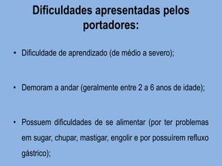 Dificuldades apresentadas pelos portadores: 
•Dificuldade de aprendizado (de médio a severo); 
• Demoram a andar (geralmente entre 2 a 6 anos de idade); 
• Possuem dificuldades de se alimentar (por ter problemas em sugar, chupar, mastigar, engolir e por possuírem refluxo gástrico); 
 