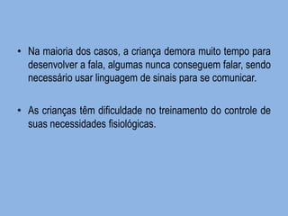•Na maioria dos casos, a criança demora muito tempo para desenvolver a fala, algumas nunca conseguem falar, sendo necessário usar linguagem de sinais para se comunicar. 
•As crianças têm dificuldade no treinamento do controle de suas necessidades fisiológicas.  