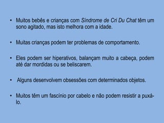 •Muitos bebês e crianças com Síndrome de Cri Du Chat têm um sono agitado, mas isto melhora com a idade. 
•Muitas crianças podem ter problemas de comportamento. 
•Eles podem ser hiperativos, balançam muito a cabeça, podem até dar mordidas ou se beliscarem. 
• Alguns desenvolvem obsessões com determinados objetos. 
•Muitos têm um fascínio por cabelo e não podem resistir a puxá- lo.  