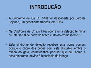 INTRODUÇÃO 
•A Síndrome de Cri Du Chat foi descoberta por Jerome Lejeune, um geneticista francês, em 1963. 
•Na Síndrome de Cri Du Chat ocorre uma deleção terminal ou intersticial de parte do braço curto do cromossomo 5. 
•Esta síndrome de deleção recebeu este nome comum porque o choro dos bebês com este distúrbio lembra o miado do gato, característica peculiar que deu nome a essa síndrome, devido à hipoplasia da laringe.  