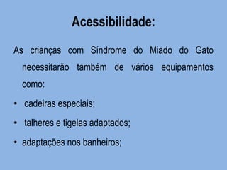 Acessibilidade: 
As crianças com Síndrome do Miado do Gato necessitarão também de vários equipamentos como: 
• cadeiras especiais; 
• talheres e tigelas adaptados; 
•adaptações nos banheiros;  