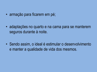 •armação para ficarem em pé; 
•adaptações no quarto e na cama para se manterem seguros durante à noite. 
•Sendo assim, o ideal é estimular o desenvolvimento e manter a qualidade de vida dos mesmos.  