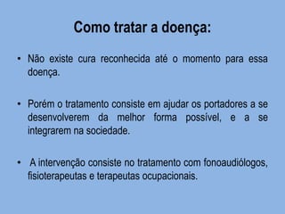 Como tratar a doença: 
•Não existe cura reconhecida até o momento para essa doença. 
•Porém o tratamento consiste em ajudar os portadores a se desenvolverem da melhor forma possível, e a se integrarem na sociedade. 
• A intervenção consiste no tratamento com fonoaudiólogos, fisioterapeutas e terapeutas ocupacionais. 
 