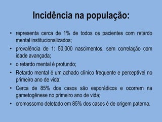 Incidência na população: 
•representa cerca de 1% de todos os pacientes com retardo mental institucionalizados; 
•prevalência de 1: 50.000 nascimentos, sem correlação com idade avançada; 
•o retardo mental é profundo; 
•Retardo mental é um achado clínico frequente e perceptível no primeiro ano de vida; 
•Cerca de 85% dos casos são esporádicos e ocorrem na gametogênese no primeiro ano de vida; 
•cromossomo deletado em 85% dos casos é de origem paterna.  