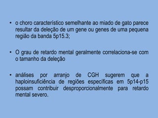 •o choro característico semelhante ao miado de gato parece resultar da deleção de um gene ou genes de uma pequena região da banda 5p15.3; 
•O grau de retardo mental geralmente correlaciona-se com o tamanho da deleção 
•análises por arranjo de CGH sugerem que a haploinsuficiência de regiões específicas em 5p14-p15 possam contribuir desproporcionalmente para retardo mental severo.  