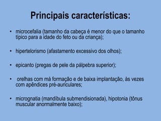 Principais características: 
•microcefalia (tamanho da cabeça é menor do que o tamanho típico para a idade do feto ou da criança); 
•hipertelorismo (afastamento excessivo dos olhos); 
•epicanto (pregas de pele da pálpebra superior); 
• orelhas com má formação e de baixa implantação, às vezes com apêndices pré-auriculares; 
•micrognatia (mandíbula submendisionada), hipotonia (tônus muscular anormalmente baixo);  