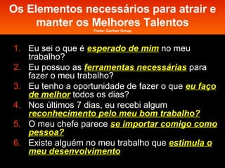 Os Elementos necessários para atrair e manter os Melhores Talentos Fonte: Gartner Group Eu sei o que é  esperado de mim   no meu trabalho? Eu possuo as  ferramentas necessárias   para fazer o meu trabalho? Eu tenho a oportunidade de fazer o que  eu faço de melhor   todos os dias? Nos últimos 7 dias, eu recebi algum  reconhecimento pelo meu bom trabalho? O meu chefe parece  se importar comigo como pessoa? Existe alguém no meu trabalho que  estimula o meu desenvolvimento 