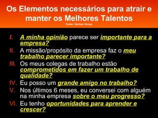 Os Elementos necessários para atrair e manter os Melhores Talentos Fonte: Gartner Group A minha opinião   parece ser  importante para a empresa? A missão/propósito da empresa faz o  meu trabalho parecer importante? Os meus colegas de trabalho estão  comprometidos em fazer um trabalho de qualidade? Eu posso um  grande amigo no trabalho? Nos últimos 6 meses, eu conversei com alguém na minha empresa  sobre o meu progresso? Eu tenho  oportunidades para aprender e crescer? 