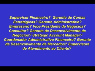 Supervisor Financeiro?  Gerente de Contas Estratégicas? Gerente Administrativo? Empresário? Vice-Presidente de Negócios? Consultor? Gerente de Desenvolvimento de Negócios? Strategic Account Manager? Coordenador Administrativo Financeiro? Gerente de Desenvolvimento de Mercados? Supervisora de Atendimento ao Cliente?  