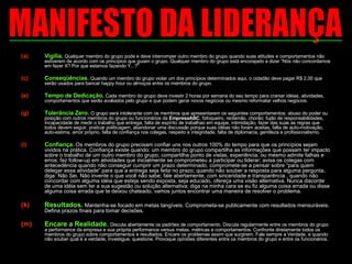 Vigília.  Qualquer membro do grupo pode e deve interromper outro membro do grupo quando suas atitudes e comportamentos não estiverem de acordo com os princípios que guiam o grupo. Qualquer membro do grupo está encorajado a dizer “Nós não concordamos em fazer X? Por que estamos fazendo Y...?” Conseqüências.  Quando um membro do grupo violar um dos princípios determinados aqui, o cidadão deve pagar R$ 2,00 que serão usados para bancar happy hour ou almoços entre os membros do grupo.  Tempo de Dedicação.  Cada membro do grupo deve investir 2 horas por semana do seu tempo para craniar idéias, atividades, comportamentos que serão avaliados pelo grupo e que podem gerar novos negócios ou mesmo reformatar velhos negócios.  Tolerância Zero.  O grupo será intolerante com os membros que apresentarem os seguintes comportamentos: abuso do poder ou posição com outros membros do grupo ou funcionários da  EmpresaABC , fofoqueiro, reclamão, chorão; fujão de responsabilidades, incapacidade de medir o trabalho que entrega, falta de espírito de trabalhao em equipe, intimidação, fazer das suas as regras que todos devem seguir, praticar politicagem, abandonar uma discussão porque suas idéias não foram aceitas, falta de auto-motivação, auto-estima, amor próprio, falta de confiança nos colegas, respeito e integridade, falta de diplomacia, gentileza e profissionalismo. Confiança.  Os membros do grupo precisam confiar uns nos outros 100% do tempo para que os princípios sejam vividos na prática. Confiança existe quando: um membro do grupo compartilha as informações que possam ter impacto sobre o trabalho de um outro membro do grupo; compartilha ponto de vistas, experiência, ou mesmo admite falhas e erros; faz follow-up em atividades que inicialmente se comprometeu a participar ou liderar; avisa os colegas com antecedência quando não conseguir cumprir um prazo determinado, compromete-se a pensar sobre “para quem delegar essa atividade” para que a entrega seja feita no prazo; quando não souber a resposta para alguma pergunta, diga: Não Sei. Não invente o que você não sabe; fale abertamente, com sinceridade e transparência , quando não concordar com alguma idéia que esteja sendo exposta, seja educado, ofereça uma visão alternativa. Nunca discorde de uma idéia sem ter a sua sugestão ou solução alternativa; diga na minha cara se eu fiz alguma coisa errada ou disse alguma coisa errada que te deixou chateado, vamos juntos encontrar uma maneira de resolver o problema. Resultados.  Mantenha-se focado em metas tangíveis. Comprometa-se publicamente com resultados mensuráveis. Defina prazos finais para tomar decisões.  Encare a Realidade.  Discuta abertamente os padrões de comportamento. Discuta regularmente entre os membros do grupo a performance da empresa e sua própria performance versus metas, métricas e comportamentos. Confronte diretamente todos os membros do grupo sobre comportamentos e resultados. Encare os problemas assim que surgirem. Fale sempre a Verdade, e quando não souber qual é a verdade, investigue, questione. Provoque opiniões diferentes entre os membros do grupo e entre os funcionários.   MANIFESTO DA LIDERANÇA 