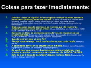 Coisas para fazer imediatamente: Defina as “áreas de impacto” do seu negócio e marque reuniões semanais de uma hora (máximo) para cada assunto.  As vezes, reuniões de 10 minutos são o suficiente. (áreas de impacto: vendas, atendimento ao cliente, tecnologia, pessoa, desenvolvimento de produto ou serviço, marketing, finanças, logística, relacionamento com fornecedores) Diga as pessoas quando acontecem as reuniões que vão resolver os problemas que precisam ser resolvidos  (chega de trabalhar em modo reativo, VOCÊ DEVE DEFINIR A AGENDA DO DIA!) Mantenha um bloco de anotações para cada “área de impacto sob sua responsabilidade.  Coisas para fazer, projetos, datas de realização devem existir. MAS PEÇA POR MUITO, é melhor ter ganhos pequenos e constantes.  Quando tocar em algo, vá até o fim! Planeje quanto tempo você precisa alocar para cada tarefa.  Planeje o seu dia.  A prioridade deve ser os projetos mais difíceis.  Pare de parecer ocupado e seja produtivo. (Vendas: 2.5 dedicado a prospecção por dia). Se você quer que os seus funcionários sejam produtivos, você precisa examinar como eles priorizam o seu dia TODOS OS DIAS.  80% do que é deixado para fazer depois, nunca é feito.  Pergunte-se: Eu morro se eu jogar isso no lixo?  